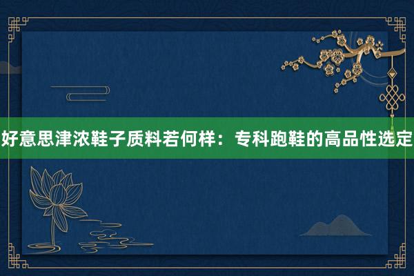好意思津浓鞋子质料若何样：专科跑鞋的高品性选定