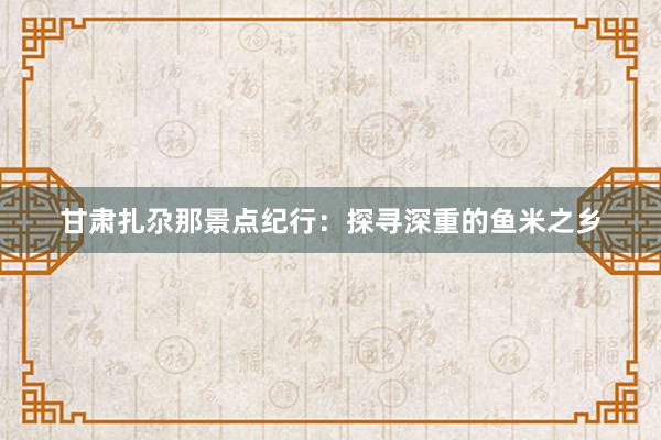 甘肃扎尕那景点纪行：探寻深重的鱼米之乡