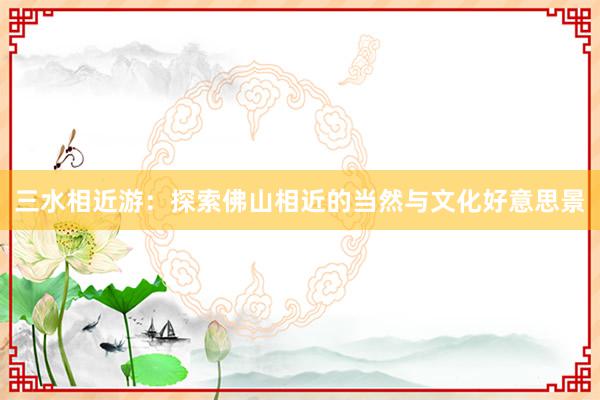 三水相近游：探索佛山相近的当然与文化好意思景