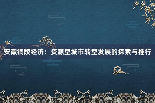 安徽铜陵经济：资源型城市转型发展的探索与推行
