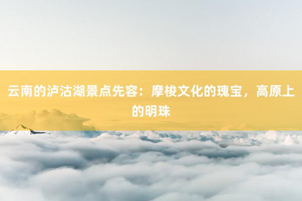 云南的泸沽湖景点先容：摩梭文化的瑰宝，高原上的明珠